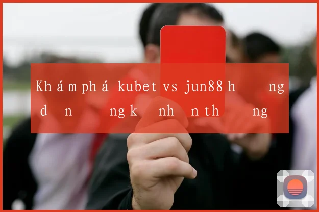 Khám phá kubet vs jun88 hướng dẫn đăng ký nhận thưởng